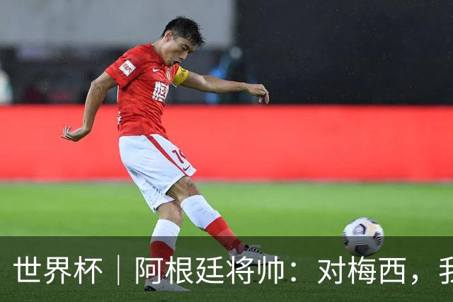 世界杯｜阿根廷将帅：对梅西，我们已无话可说